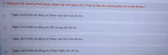 2. Đảng bộ tinh Quảng Nam được thành lập thời gian nào? Tỉnh ủy lâm thời Quảng Nam do ai làm Bí thư?
Ngày 24/3/1930 do đồng chí Phan Vǎn Định làm Bí thư.
Ngày 26/3/1930 do đồng chí Đỗ Quang làm Bí thư.
Ngày 28/3/1930 do đồng chí Phan Vǎn Định làm Bí thư.
Ngày 28/3/1930 do đồng chí Phạm Thâm làm Bí thư.