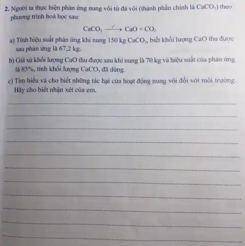 2. Người ta thực hiện phản ứng nung vôi từ đá vôi (thành phần chính là CaCO_(3) theo
phương trình hoá học sau:
CaCO_(3)xrightarrow (t^circ )CaO+CO_(2)
a) Tính hiệu suất phản ứng khi nung 150 kg CaCO_(3) , biết khối lượng CaO thu được
sau phản ứng là 67,2 kg.
b) Giả sử khối lượng CaO thu được sau khi nung là 70 kg và hiệu suất của phản ứng
là 85%  , tính khối lượng CaCO_(3) đã dùng.
c) Tìm hiểu và cho biết những tác hại của hoạt động nung vôi đối với môi trường.
Hãy cho biết nhận xét của em.
__
......................................................................
......................................................................