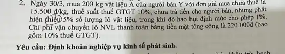 2. Ngày 30/3 , mua 200 kg vật liệu A của người bán Y với đơn giá mua chưa thuê là
15.500d/kg , thuế suất thuế GTGT 10%  chưa trả tiền cho người bán, nhưng phát
hiện (hiểu) 5%  số lượng lô vật liệu, trong khi đó hao hụt định mức cho phép 1% 
Chi phí vận chuyển lô NVL thanh toán bằng tiền mặt tổng cộng là 220.000đ (bao
gồm 10%  thuế GTGT).
Yêu cầu: Định khoản nghiệp vụ kinh tế phát sinh.