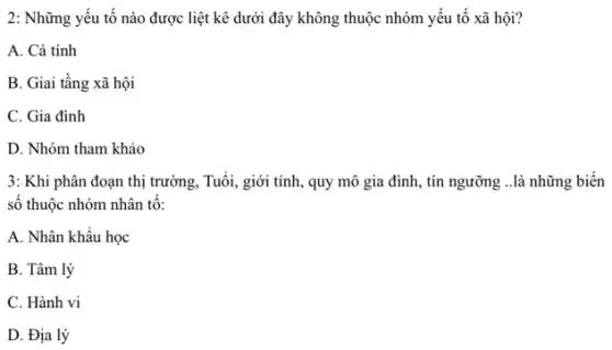 2: Những yếu tố nào được liệt kê dưới đây không thuộc nhóm yếu tố xã hội?
A. Cá tính
B. Giai tầng xã hội
C. Gia đình
D. Nhóm tham khảo
3: Khi phân đoạn thị trường, Tuổi, giới tính , quy mô gia đình , tín ngưỡng ..là những biển
số thuộc nhóm nhân tô:
A. Nhân khẩu học
B. Tâm lý
C. Hành vi
D. Địa lý