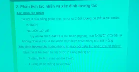 2. Phân tich tac nhân và xác định tương tác
Xác đinh tác nhân
Từ cot 3 của bảng phân tích, ta rút ra 2 dol tương có thể là tác nhàn:
KHACH
NGUYOI COIXE
Tuy nhiên chi KHACH là tác nhân (ngoài)con NGƯời COI XE
không phải vi đây là tác nhân thực hiện chức nǎng của he thong
Xác đinh tương tác (luông thông tin trao đói giữa tác nhân với he thong)
Qua mola bal toàn ta tim đưoc 7 luong thong tin:
3 luong tir tac nhan vào he thong
Aluong tur he thong ra tac nhan