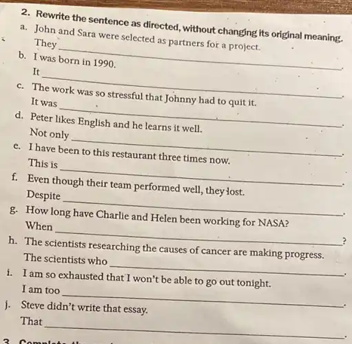 2. Rewrite the sentence as directed, without changing its original meaning.
a. John and Sara were selected as partners for a project.
They __
b. I was born in 1990.
It __
c. The work was so stressful that Johnny had to quit it.
It was __
d. Peter likes English and he learns it well.
Not only __
e. I have been to this restaurant three times now.
This is __
f. Even though their team performed well, they'lost.
Despite __
g. How long have Charlie and Helen been working for NASA?
?
When __
h. The scientists researching the causes of cancer are making progress.
The scientists who
__
i. I am so exhausted that I won't be able to go out tonight.
I am too
__
i. Steve didn't write that essay.
That
__
