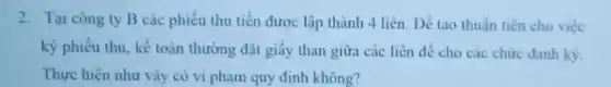 2. Tai cong ty B các phiếu thu tiền được lập thành 4 liên. Dế tạo thuần tiện cho việc
ký phiếu thu, kế toán thường đặt giấy than giữa các liên để cho các chức danh ky.
Thực hiện như vấy có vi phạm quy định không?