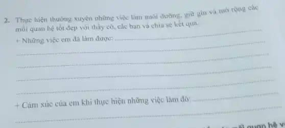 2. Thực hiện thường xuyên những việc làm nuôi dưỡng, giữ gìn và mở rộng các
mối quan hệ tốt đẹp với thầy cô , các bạn và chia sẻ kết quà.
Những việc em đã làm được:
.
.
..........
.
..... 1. I
.......................-...	.
+
Cảm xúc của em khi thực hiện những việc làm đó: ......................11111