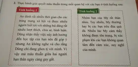 2. Thưc hành giả i quyết mâu thuẫn tr ong mố i qua n hệ với các bạn ở tình huống sau:
Tình huống 1
An dành rất nhiều thời gian cho các
trang mạng xã hội và được nhiều
người i biết tới vớ i những bài đǎng rất
nhiều l lượt thíc h, chia sẻ,bình luận.
Dũ ng nhận thấy việc này ảnh hưởng
đến học tập của ban nên đã góp ý
nhưng An không nghe và cho rằng
Dũng chỉ đang ghen ti với mì inh. Vì
vậy mà mâu thuẫn giữa hai người
bạn thân ngày càng ga I gắt.
Tình h uống 2
Nhóm bạn của My rất thân
nhau.Tuy nhiên,my thường
hay bị các bạn trêu đùa quá
đà.Nhiều lúc my cảm thấy
không được tôn trọng 5, bị xúc
phạm khi các bạn không quan
tâm đến cảm xúc,suy nghĩ
của mình.