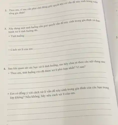 2. Theo em, vi sao cần phải chủ động giải quyết khi có vấn đề này sinh trong cuộc
sống gia đình?
__
Xây dựng một tình huống cần giải
hành xử lí tình huống đó.
+ Tình huống:
conservation
+ Cách xử lí của em:
4. Sau khi quan sát các bạn xử lí tình huống, em hãy chia sẻ theo các nội dung sau:
+Theoem tình huống nùo đã được xử lí phù hợp nhất? Vì sao?
__
+ Em có đồng ý với cách xử lí vấn đề nảy sinh trong gia đình của các bạn trong
lớp không? Nếu không.hãy nêu cách xử lí của em.
__
sussession