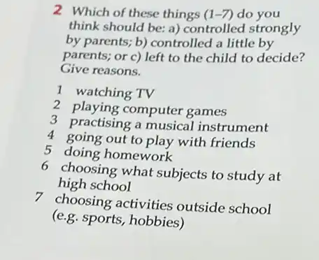 2. Which of these things (1-7) do you
think should be: a)controlled strongly
by parents; b) controlled a little by
parents; or c) left to the child to decide?
Give reasons.
1 watching TV
2 playing computer games
3 practising a musical instrument
4 going out to play with friends
5 doing homework
6 choosing what subjects to study at
high school
7 choosing activities outside school
(e.g.sports, hobbies)