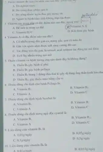 2. Thiéu vitamin do nguyên nhân nào sau đây- chọn câu say
A. Do nghiện rượu
B. Do trong thực phẩm quá it
C. Do uống thuóc ngửa thai gây tương tác
D. Người bị bệnh bầm sinh không hấp thu được
3. Vitamin tan trong dầu có đặc điểm nào sau đây:ngoại trừ?
A. Dể tích tụ trong cơ thể
D. Nitamin A, E
C. Vitamin D, C
D. Khi thừa gây bệnh
4. Vitamin A có đặc điểm nào sau đây?
A. Có nhiều trong dầu gan cá, màng gấc, quả có màu đỏ
B. Gắn với opsin nhìn được ánh sáng cường độ cao
C. Tác động trên thị giác là retinol acid retinoic tác động tại mô khác
D. Tích lũy nhiều trong mô mỡ
5. Thiếu vitamin và bệnh tương ứng nào dưới đây là không đúng?
A. Thiếu B_(1) gây bệnh tế phủ
B. Thiếu B_(2) gây bệnh pellaga
C. Thiếu B_(9) trong 3 tháng đầu thai ki gây dị dạng ống thần kinh bào tha
D. Thiếu B_(12) gây thiếu máu hồng cầu 10
6. Thuốc dùng chi định cho bệnh Pellaga là:
A. Vitamin B_(3)
B. Vitamin B_(2)
C. Vitamin A
D. Vitamin C
7. Thuốc dùng chi định bệnh Scorbut là:
B. Vitamin B_(2)
A. Vitamin B_(1)
C. Vitamin A
D. Vitamin C
8. Thuốc dùng chi định trong ngộ độc cyanid là:
A. Vitamin B_(1)
B. Vitamin B_(12)
C. Vitamin A
D. Vitamin C
9. Liều dùng của vitamin B_(5) là
A. 0,01g/nggrave (a)y
B 0,05g/nggrave (a)y
C. 0,lg/nggrave (a)y
D 0,5g/nggrave (a)y
10. Liều dùng của vitamin B_(8) là
A 0.01g/nggrave (a)y
B. 0,015g/nggrave (a)y