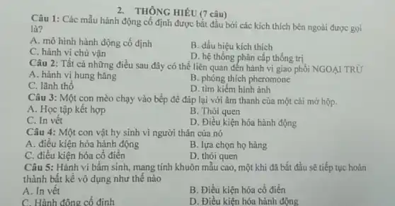 2. THÔNG HIỂU (7 câu)
Câu 1: Các mẫu hành động cố định được bắt đầu bởi các kích thích bên ngoài được gọi
là?
A. mô hình hành động cố định
B. dấu hiệu kích thich
C. hành vi chủ vân
D. hệ thống phân cấp thống trị
Câu 2: Tất cả những điều sau đây có thể liên quan đến hành vi giao phối NGOẠI TRỪ
A. hành vị hung hǎng
C. lãnh thổ
B. phóng thích pheromone
D. tìm kiếm hình ảnh
Câu 3: Một con mèo chạy vào bếp để đáp lại với âm thanh của một cái mở hộp.
A. Học tập kết hợp
B. Thói quen
C. In vết
D. Điều kiện hóa hành động
Câu 4: Một con vật hy sinh vi người thân của nó
A. điều kiện hóa hành động
B. lựa chọn họ hàng
C. điều kiện hóa cổ điển
D. thói quen
Câu 5: Hành vi bầm sinh, mang tính khuôn mẫu cao, một khi đã bắt đầu sẽ tiếp tục hoàn
thành bất kể vô dụng như thế nào
A. In vết
B. Điều kiện hóa cố điển
C. Hành đông cố đinh
D. Điều kiên hóa hành động