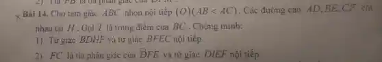 2) Tia FD là tia phân giác của Dĩ IVI :
x Bài 14. Cho tam giác ABC nhọn nội tiếp (O)(ABlt AC) . Các đường cao AD、BE、CF cắt
nhau tại H . Gọi I là trung điểm của BC . Chứng minh:
1) Tứ giác BDHF và tứ giác BFEC nội tiếp.
2) FC là tia phân giác của DFE và tứ giác DIEF nội tiếp
