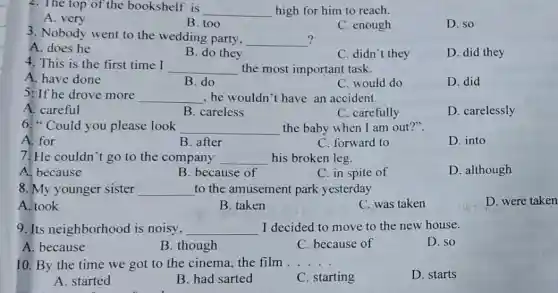 2. The top of the bookshelf is
__ high for him to reach.
A. very
B. too
C. enough
D. so
3. Nobody went to the wedding party,
__ ?
A. does he
B. do they
C. didn't they
D. did they
4. This is the first time I
__ the most important task.
A. have done
B. do
C. would do
D. did
5: If he drove more __ , he wouldn't have an accident.
A. careful
B. careless
C. carefully
D. carelessly
6." Could you please look __ the baby when I am out?".
A. for
B. after
C. forward to
D. into
7. He couldn't go to the company __ his broken leg.
A. because
B. because of
C. in spite of
D. although
8.My younger sister __ to the amusemen park yesterday
A. took
B. taken
C. was taken
D. were taken
9. Its neighborhood is noisy, __ I decided to move to the new house.
A. because
B. though
C. because of
D. so
10. By the time we got to the cinema, the film __
D. starts
A. started
B. had sarted
C. starting