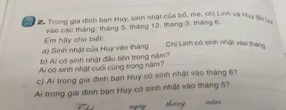 ) 2. Trong gia đình bạn Huy,sinh nhật của bố . mẹ, chị Linh và Huy lần lượt
vào các tháng: tháng 5, tháng 12 , tháng 3 , tháng 6.
Em hãy cho biết:
a) Sinh nhật của Huy vào tháng
__ Chị Linh có sinh nhật vào tháng
b) Ai có sinh nhật đầu tiên trong nǎm?
__
Ai có sinh nhật cuối cùng trong nǎm?
__
c) Aí trong gia đình bạn Huy có sinh nhật vào tháng 6? __
Ai trong gia đình bạn Huy có sinh nhật vào tháng 5?
__