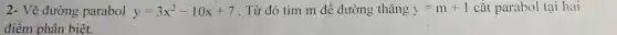 2- Vẽ đường parabol y=3x^2-10x+7 . Từ đó tìm m để đường thǎng y=m+1 cắt parabol tại hai
điểm phân biêt.