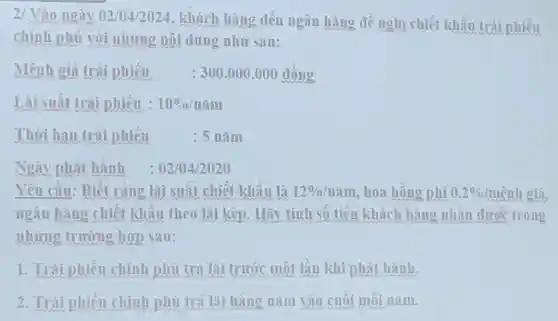 2/ Vào ngày 02/04/2024 , khách hàng đến ngân hàng đề nohi chiết khấu trái phiếu
chính phủ với những nội dung như sau:
Mênh giá trái phiếu : 300.000 .000 đồng
Lãi suất trái phiếu : 10% /ncheck (a)m
Thời han trái phiếu	: 5 nǎm
Ngày phát hành : 02/04/2020
Yêu cầu:Biết ràng lãi suất chiết khấu là 12% /ncheck (a)m hoa hồng phí 0.2% /mhat (e)nh nh giá,
ngân hàng chiết khấu theo lãi kép . Hãy tính số tiền khách hàng nhân dưoc trong
những trường hợp sau:
1. Trái phiếu chính phủ trả lãi trước một lần khi phát hành.
2. Trái phiếu chính phù trả lãi hàng nǎm vào cuối mỗi nǎm.