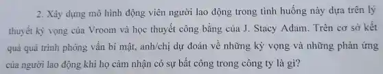 2. Xây dựng mô hình động viên người lao động trong tình huống này dựa trên lý
thuyết kỳ vọng của Vroom và học thuyết công bằng của J. Stacy Adam.Trên cơ sở kết
quả quá trình phỏng vấn bí mật, anh/chị dự đoán về những kỳ vọng và những phản ứng
của người lao động khi họ cảm nhận có sự bất công trong công ty là gì?