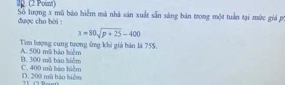 20. (2 Point)
Số lượng x mũ bảo hiểm mà nhà sản xuất sẵn sàng bán trong một tuần tại mức giá p
được cho bởi :
x=80sqrt (p+25)-400
Tìm lượng cung tương ứng khi giá bán là 75 
A. 500 mũ bảo hiểm
B. 300 mũ bảo hiếm
C. 400 mũ bảo hiếm
D. 200 mũ bảo hiếm
21 point)