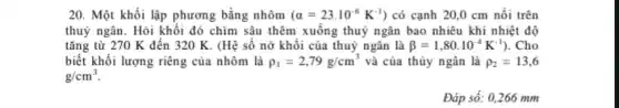 20. Một khối lập phương bằng nhôm (alpha =23cdot 10^-6K^-1) có cạnh 20,0 cm nối trên
thuỷ ngân. Hỏi khối đó chìm sâu thêm xuống thuỷ ngân bao nhiêu khi nhiệt độ
tǎng từ 270 K đến 320 K. (Hệ số nở khối của thuỷ ngân là beta =1,80cdot 10^-4K^-1) . Cho
biết khối lượng riêng của nhôm là rho _(1)=2,79g/cm^3 và của thủy ngân là rho _(2)=13,6
g/cm^3
Đáp số: 0,266 mm