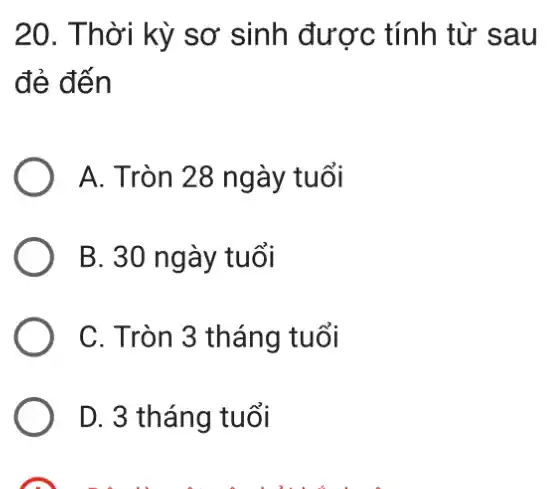 20. Thời kỳ sơ sinh được tính từ sau
đẻ đến
A. Tròn 28 ngày tuổi
B. 30 ngày tuổi
C. Tròn 3 tháng 1 tuổi
D. 3 tháng tuổi