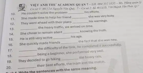 20.Nrite the sentence s with the same meaning.
VIỆT ANH THU ACADEMY QUẬN 7 - LH.0843573355 - Ms. Hằng quản lý
Cơ sở 1:88/12A Nguyễn Vǎn Quỳ,7-Cơ sở 2: Số 40 Lô D, 719 Huỳnh Tần Phát, Q.7
10.
He couldn't solve the problem __ his efforts.
11.
She made time to help her friend __ she was very busy.
12. They went ahead with their plans __ his warnings.
13. __
the heavy traffic,we arrived on time.
14. She chose to remain silent __ knowing the truth.
15. He is still very active
__ his age.
16.
She quickly made friends __
the fact that she was new.
17. __
the difficulty of the task , he completed it successfully.
18. __
being a beginner,she performed very well.
19.
They decided to go hiking
__
the heavy rain.
20. __
their best efforts,the team iost the match.