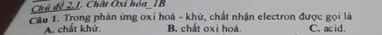 2.1. Chât Oxi hóa IB
Câu 1. Trong phản ứng oxi hoá -khử, chất nhận electron được gọi là
A. chất khử.
B. chất oxi hoá.
C. acid.