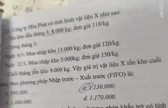 21. Công ty Hòa Phát có tình hình vật liệu X như sau:
. Tồn kho đầu tháng 3:8.000kg : đơn giá 110/kg
- Trong tháng 3:
6/3 : Mua nhập kho 13.000 kg; đơn giá 120/kg
Ngày 22/3 , Mua nhập kho 5.000kg;đơn giá 130/kg
- Cuối tháng tồn kho 9.000 kg. Vậy 'giá trị vật liệu X tồn kho cuối
háng theo phương pháp Nhập trước -Xuất trước (FIFO)là:
a. 990.000 :
e. 1.130.000 ;
b. I
d. 1.170 .000.