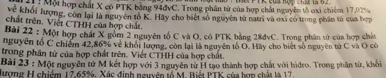 . 21 : Một hợp chất X có PTK bằng 94đvC 0 khi loại nào ? Biết FTK của hợp chất là chiếm 17,02%
Diet FTK của hợp chất là 62.
về khối lượng, còn lại là nguyên tố K Hãy cho biết số nguyên tử natri và oxi có trong phân tử của hợp
chất trên.Viết CTHH của hợp chất.
Bài 22 : Một hợp chất X gồm 2 nguyên tố C và O, có PTK bằng 28đvC . Trong phân tử của hợp chất
nguyên tố C chiếm 42,86%  về khối lượng , còn lại là nguyên tố O.. Hãy cho biết số nguyên tử C và O có
trong phân tử của hợp chất trên. Viết CTHH của hợp chất.
Bài 23 : Một nguyên tử M kết hợp với 3 nguyên tử H tạo thành hợp chất với hidro . Trong phân tử khối
lượng H chiếm 17,65%  . Xác định nguyên 1 tố M. Biết PTK của hợp chất là 17.