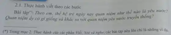 2.1. Thực hành viết theo các bước
Bài tập(": Theo em, thế hệ trẻ ngày nay quan niệm như thế nào là yêu nước?
Quan niệm ấy có gì giống và khác so với quan niệm yêu nước truyền thống?
__
(*) Trong mục 2.Thực hành của các phần Viết.Nói và nghe, các bài tập nêu lên chỉ là những ví dụ.