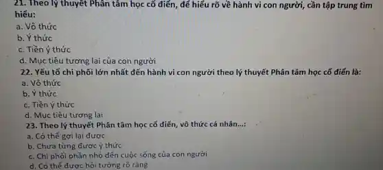 21. Theo lý thuyết Phân tâm học cổ điển,để hiểu rõ về hành vi con người, cần tập trung tìm
hiểu:
a. Vô thức
b. Ý thức
c. Tiền ý thức
d. Mục tiêu tương lai của con người
22. Yếu tố chi phối lớn nhất đến hành vi con người theo lý thuyết Phân tâm học cổ điển là:
a. Vô thức
b. Ý thức
c. Tiền ý thức
d. Muc tiêu tương lai
23. Theo lý thuyết Phân tâm học cổ điển, vô thức cá nhân...: __
a. Có thể gợi lại được
b. Chưa từng được ý thức
c. Chi phối phần nhỏ đến cuộc sống của con người
d. Có thể được hồi tưởng rõ ràng