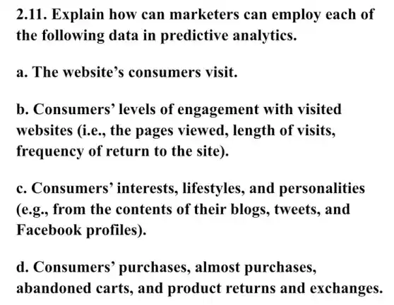 2.11. Explain how can marketers can employ each of
the following data in predictive analytics.
a. The website's consumers visit.
b. Consumers'levels of engagement with visited
websites (i.e., the pages viewed, length of visits.
frequency of return to the site).
c. Consumers interests., lifestyles, and personalities
(e.g., from the contents of their blogs, tweets . and
Facebook profiles).
d. Consumers'purchases , almost purchases,
abandoned carts , and product returns and exchanges.