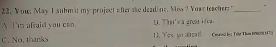 22. You: May I submit my project after the deadline. Miss?Your teacher: __
A. I'm afraid you can.
B. That's a great idea.
C. No, thanks
D. Yes. go ahead.
Created by: Tràn Tháo (0983021471)