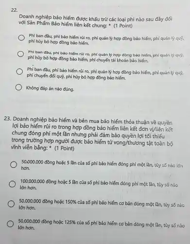 22.
Doanh nghiệp bảo hiểm được khấu trừ các loại phí nào sau đây đối
với Sản Phẩm Bảo hiểm liên kết chung:(1 Point)
Phí ban đầu, phí bảo hiếm rủi ro phí quản lý hợp đồng bảo hiểm, phí quản lý quý,
phí hủy bỏ hợp đồng bảo hiểm.
Phí ban đầu, phí bảo hiểm rủi ro phí quản lý hợp đồng bảo hiểm, phí quản lý quý,
phí hủy bỏ hợp đồng bảo hiểm, phí chuyển tài khoản bảo hiểm.
Phí ban đầu, phí bảo hiểm rủi ro,phí quản lý hợp đồng bảo hiểm, phí quản lý quý,
phí chuyển đổi quý,phí hủy bỏ hợp đồng bảo hiểm.
Không đáp án nào đúng.
23. Doanh nghiệp bảo hiểm và bên mua bảo hiểm thỏa thuận về quyền
lợi bảo hiểm rủi ro trong hợp đồng bảo hiểm liên kết đơn vị/liên kết
chung đóng phí một lần nhưng phải đảm bảo quyền lợi tối thiểu
trong trường hợp người được bảo hiểm tử
vong/thu'ong tật toàn bộ
vĩnh viễn bằng:(1 Point)
50,000.000
đồng hoặc 5 lần của số phí bảo hiểm đóng phí một lần, tùy số nào lớn
hơn.
100.000.000
đồng hoặc 5 lần của số phí bảo hiểm đóng phí một lần, tùy số nào
lớn hơn.
50.000.000 đồng hoặc 150% 
của số phí bảo hiểm cơ bản đóng một lần, tùy số nào
lớn hơn.
50.000.000 đồng hoặc 125% 
của số phí bảo hiểm cơ bản đóng một lần, tùy số nào
lớn hơn.