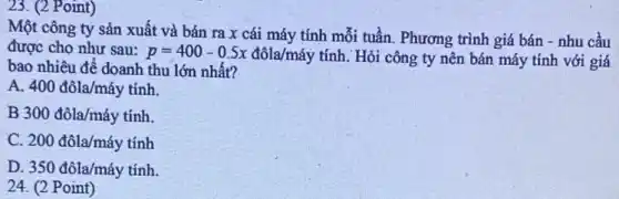 23. (2 Point)
Một công ty sản xuất và bán ra x cái máy tính mỗi tuần. Phương trình giá bán - nhu cầu
được cho như sau: p=400-0.5x
đôla/máy tính. Hỏi công ty nên bán máy tính với giá
bao nhiêu để doanh thu lớn nhất?
A. 400dacute (o)la/macute (a)y tính.
B 300dacute (o)la/macute (a)y tính.
c 200dacute (o)la/macute (a)y tacute (i)nh
D 350dacute (o)la/macute (a)ytacute (i)nh.
24. (2 Point)