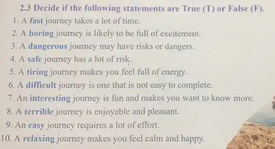 2.3 Decide if the following statements are True (T) or False (F).
1. A fast journey takes a lot of time.
2. A boring journey is likely to be full of excitement.
3. A dangerous journey may have risks or dangers.
4. A safe journey has a lot of risk.
5. A tiring journey makes you feel full of energy.
6. A difficult journey is one that is not easy to complete.
7.An interesting journey is fun and makes you want to know more.
8. A terrible journey is enjoyable and pleasant.
9. An easy journey requires a lot of effort.
10. A relaxing journey makes you feel calm and happy.