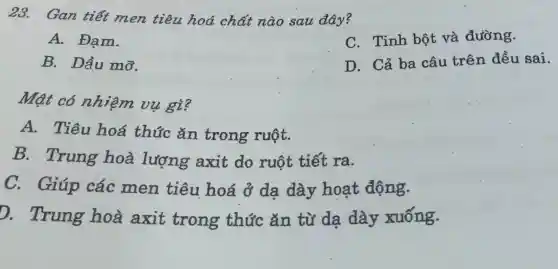 23. Gan tiết men tiêu hoá chất nào sau đây?
A. Đạm.
C. Tinh bột và đường.
B. Dầu mỡ.
D. Cả ba câu trên đều sai.
Mật có nhiệm vu gì?
A. Tiêu hoá thức ǎn trong ruột.
B.Trung hoà lượng axit do ruột tiết ra.
C.Giúp các men tiêu hoá ở dạ dày hoạt động.
D.Trung hoà axit trong thức ǎn từ da dày xuống.