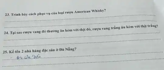 23. Trình bày cách phục vụ của loại rượu American Whisky?
__
.	.
......................................................................
24. Tại sao rượu vang đỏ thường ǎn kèm với thịt đỏ rượu vang trắng ǎn kèm với thịt trắng?
__
.
. . is	...........ass ....
..............
.......
25. Kể tên 2 nhà hàng đặc sản ở Đà Nẵng?
__
........................................