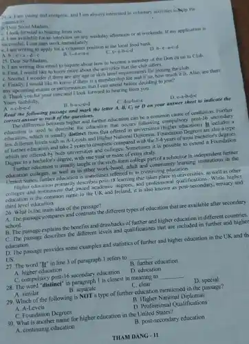 24. a. I am young and energetic, and I am always interested in voluntary activities to help the
community.
b. Dear Sir or Madam.
C. I look forward to hearing from you.
d. I am available for an interview on any weekday afternoon or at weekends. If my application is
successful, I can start work immediately.
e. I am writing to apply for a volunteer position at the local food bank.
A. b -e-a-d-c
B. b-d-c-a-c
C. c-a-b-c-d
D. b-e-a-c-d
25. Dear Sir/Madam.
b. I am writing this email to inquire about how to become a member of the Don ca tai tu Club.
a. First, I would like to know more about the activities that the club offers.
C. Second, I wonde if there are any age or skill level requirements for joining the club.
e. Finally, I would like to know if there is a membership fee and if so.how much it is Also, are there
any upcoming events or performances that I can attend before deciding to join?
d. Thank you for your time and I look forward to hearing from you.
Yours faithfully,
A. a-c-b-c-d
B. b-a-c-e-d
C. d-a-b-c-e
D. e-a-b-d-c
Read the following passage and mark the letter A, B, C,or D on your answer sheet to indicate the
correct answer to each of the questions.
The difference between higher and further education can be a common cause of confusion. Further
education is used to describe the education that occurs following compulsory post-16 secondary
education, which is usually distinct from that offered in universities (higher education). It includes a
few different levels such as A-Levels and Higher National Diplomas. Foundation Degrees are also a type
of further education and take 2 years to complete compared with the 3-4 years of most bachelor's degrees
which are offered by both universities and colleges. Sometimes it is possible to extend a Foundation
Degree to a bachelor's degree, with one year or more of extra study.
Further education is usually taught in the sixth-form college part of a school or in independent further
education colleges, as well as in other work-based, adult and community learning institutions in the
United States, further education is sometimes referred to as continuing education.
Higher education primarily describes post-18 learning that takes place at universities,as well as other
colleges and institutions that award academic degrees, and professiona I qualifications. While higher
education is the common name in the UK and Ireland, it is also known as post-secondary , tertiary and
third level education.
26. What is the main idea of the passage?
A. The passage compares and contrasts the different types of education that are available after secondary
school.
B. The passage explains the benefits and drawbacks of further and higher education in different countries.
C. The passage describes the different levels and qualifications that are included in further and higher
education.
D. The passage provides some examples and statistics of further and higher education in the UK and th
US.
27. The word "It'in line 3 of paragraph 1 refers to __
A. higher education
B. further education
C. compulsory post-16 secondary education
D. education
28. The word "distinct" in paragraph 1 is closest in meaning to __ .
A. similar
B. separate
C. clear
D. special
29. Which of the following is NOT a type of further education mentioned in the passage?
A. A-Levels
B. Higher National Diplomas
C. Foundation Degrees
D. Professional Qualifications
30. What is another name for higher education in the United States?
A. continuing education
B. post-secondary education