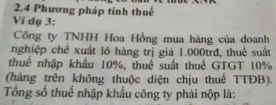 2.4 Phương pháp tính thuế
 w ban re thrue ANN
Ví dụ 3:
Công ty TNHH Hoa Hồng mua hàng của doanh
nghiệp chế xuất lô hàng trị giá 1 .000trđ.thuế suất
thuế nhập khẩu 10%  , thuế suất thuế GTGT 10% 
(hàng trên không thuộc diện chịu thuế TTĐB).
Tổng số thuế nhập khẩu công ty phải nộp là: