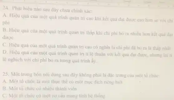 24. Phát biểu nào sau đây chưa chính xác:
A. Hiệu quả của một quá trình quản trị cao khi kết quả đạt được cao hơn so với chi
phí
B. Hiệu quả của một quá trình quản trị thấp khi chi phí bỏ ra nhiều hơn kết quả đạt
được
C. Hiệu quả của một quá trình quản trị cao có nghĩa là chi phí đã bỏ ra là thấp nhất
D. Hiệu quả của một quá trình quản trị tỉ lệ thuận với kết quả đạt được, nhưng lại tỉ
lệ nghịch với chi phí bỏ ra trong quá trình ấy.
25. Một trong bốn nội dung sau đây không phải là đặc trưng của một tô chức:
A. Một tô chức là một thực thể có một mục đích riêng biêt
B. Một tô chức có nhiều thành viên
C. Một tô chức có một cơ câu mang tính hệ thống