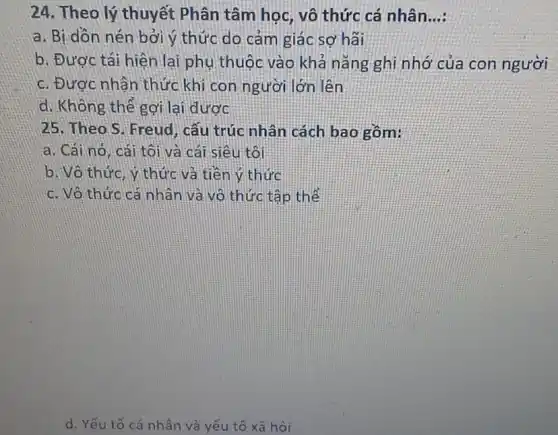 24. Theo lý thuyết Phân tâm học, vô thức cá nhân __
a. Bị dòn nên bởi ý thức do cảm giác sợ hãi
b. Được tái hiện lại phụ thuộc vào khả nǎng ghi nhớ của con người
c. Được nhận thức khi con người lớn lên
d. Không thể gợi lại được
25. Theo.S. Freud , cấu trúc nhân cách bao gồm:
a. Cái no, cái tôi và cái siêu tôi
b. Vô thức, ý thức và tiền ý thức
c. Vô thức cá nhân và vô thức tập thể
d. Yếu tố cá nhân và yếu tố xã hội