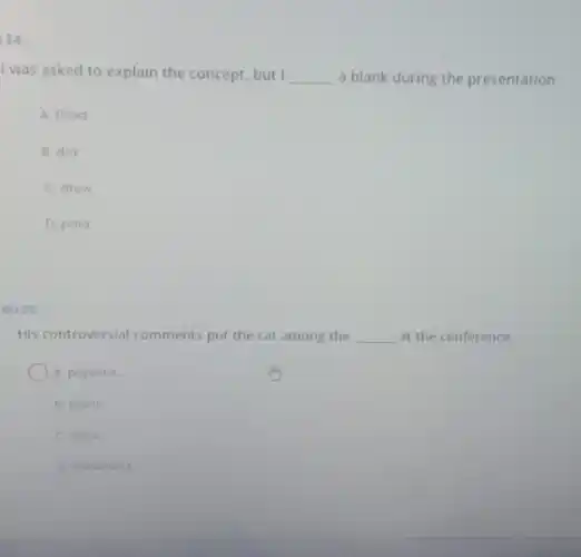 24
I was asked to explain the concept, but __ a blank during the presentation
A. filled
B. did
C. drow
D. paid
Gu 25
His controversial comments put the cat among the __ at the conference.
A pigeons
B. tigers
C lions
D. elophants