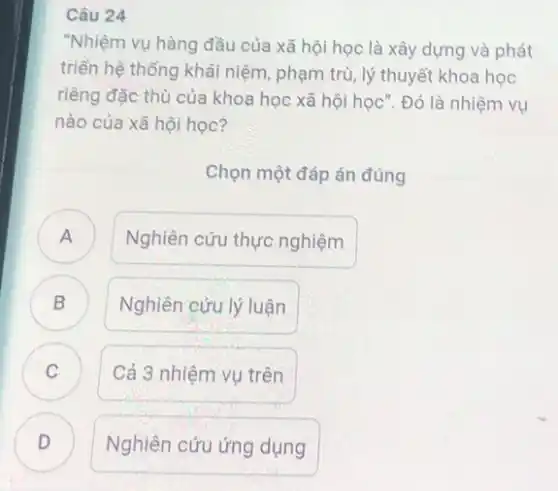 24
"Nhiệm vụ hàng đầu của xã hội học là xây dựng và phát
triển hệ thống khái niệm, phạm trù, lý thuyết khoa học
riêng đặc thù của khoa học xã hội học . Đó là nhiệm vụ
nào của xã hội học?
Chọn một đáp án đúng
A )
Nghiên cứu thực nghiệm
B
Nghiên cứu lý luận
C
Cả 3 nhiệm vụ trên
D )
Nghiên cứu ứng dụng