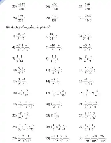 25) (-328)/(440)
26) (420)/(1050) :
27) (560)/(720)
28) (189)/(270)
29) (219)/(333)
30) (2727)/(4242)
Bài 4. Quy đồng mẫu các phân sô
1) (-8)/(3);(-6)/(7)
2) (14)/(21) : 1:
3) (1)/(3);(-1)/(4)
4) (-5)/(6);(1)/(2);(-1)/(3)
5) (-10)/(6);(4)/(-8) :
6) (-5)/(2);(3)/(7)
7) (5)/(7);(1)/(14)
8) (-3)/(4);(5)/(3) :
9) (-5)/(4);(-4)/(3)
10) (5)/(4);(7)/(6) :
11) (-1)/(2);(-5)/(3)
12) (5)/(3);(-25)/(30) :
13) (3)/(2);(-4)/(5) :
14) (-5)/(2);(3)/(7)
15) (-6)/(3);(4)/(11) :
16) 2; (4)/(5);(-7)/(12)
17) (1)/(10);(-1)/(2);(2)/(30)
18) (-3)/(4);-5;(-3)/(6) :
19) (5)/(-7);(-1)/(-3);(-8)/(42)
20): 3;(1)/(2);(-5)/(4)
21) (5)/(2);(-1)/(3);(-5)/(6)
22) (-8)/(25);(-15)/(4) :
23) 8; (-4)/(16)
24) (3)/(5);(14)/(3);(5)/(6)
25) (7)/(30);(9)/(-10);(-3)/(25)
26) 1(1)/(5);4(3)/(4);(7)/(-2)
27) (1)/(2);(1)/(3);(1)/(5)
28) (1)/(9);(7)/(18);(1)/(127)
29) (-1)/(7);(1)/(8);(3)/(4);(5)/(-14)
30) (-51)/(36);(-60)/(108);(26)/(-256)