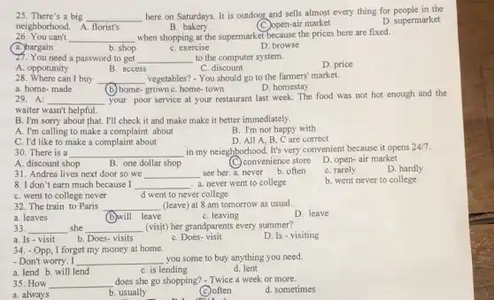 25. There's a big
__
here on Saturdays. It is outdoor and sells almost every thing for people in the
neighborhood. A. florist's
D. supermarket
B. bakery
(C.)open-air market
26. You can't __ when shopping at the supermarket because the prices here are fixed.
a.)bargain
b. shop
C. exercise
D. browse
27. You need a password to get __ to the computer system.
D. price
A. oppotunity
B. access
C. discount
28. Where can I buy __ vegetables? - You should go to the farmers' market.
a. home-made
D. homestay
(b.) home-grown C. home-town
29. A: __
your poor service at your restaurant last week.The food was not hot enough and the
waiter wasn't helpful.
B. I'm sorry about that. I'll check it and make make it better immediately.
A. I'm calling to make a complaint about
B. I'm not happy with
C. I'd like to make a complaint about
D. All A, B C are correct
30. There is a __ in my neieghborhood. It's very convenient because it opens
A. discount shop
B. one dollar shop
(C) convenience store
D. open-air market
31. Andrea lives next door so we __
see her. a. never b. often
C. rarely
D. hardly
8. I don't earn much because I __ a. never went to college
b. went never to college
d went to never college
32. The train to Paris __ (leave) at 8.am tomorrow as usual.
a. leaves
(b)will .leave
C. leaving
D. leave
33. __ she __ (visit) her grandparents every summer?
a. Is - visit
b. Does-visits
C. Does-visit
D. Is - visiting
34.Opp, I forget my money at home.
- Don't worry. I __ you some to buy anything you need.
C. is lending
a. lend b. will lend
d. lent
35. How __ does she go shopping?- Twice a week or more.
a. always
b. usually
C. often
d. sometimes