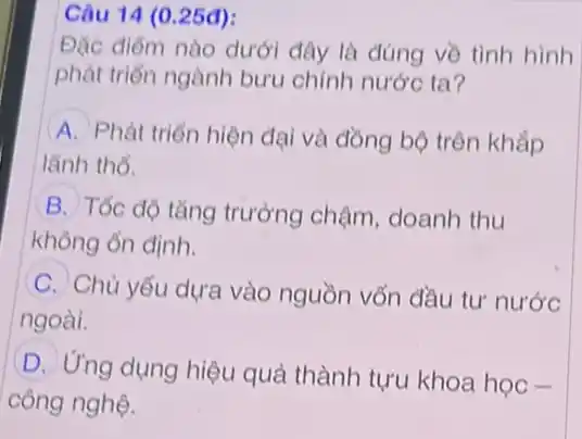 25đ)
Đặc điểm nào dưới đây là đúng về tình hình
phát triển ngành bưu chính nước ta?
A Phát triển hiện đại và đồng bộ trên khắp
lãnh thồ.
B Tốc độ tǎng trưởng chậm, doanh thu
không ổn định.
(C. Chủ yếu dựa vào nguồn vốn đầu tư nước
ngoài.
D
Ứng dụng hiệu quả thành tựu khoa học .
công nghệ.