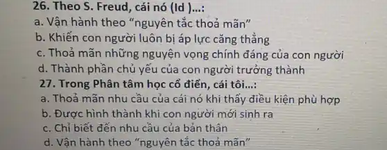 26. Theo S . Freud, cái nó (Id) __
a. Vận hành theo "nguyên tắc thoả mãn"
b. Khiến con người luôn bị áp lực cǎng thẳng
c. Thoả mãn những nguyện vọng chính đáng của con người
d. Thành phần chủ yếu của con người trưởng thành
27. Trong Phân tâm học cổ điển , cái tôi __
a. Thoả mãn nhu cầu của cái nó khi thấy điều kiện phù hợp
b. Được hình thành khi con người mới sinh ra
c. Chỉ biết đến nhu cầu của bản thân
d. Vân hành theo "nguyên tắc thoả mãn"