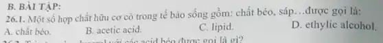 26.1. Một số hợp chất hữu cơ có trong tế bào sống gồm: chất béo, sáp
__ được gọi là:
A. chất béo.
B. acetic acid.
C. lipid.
D. ethylic alcohol
B. BÀI TẬP: