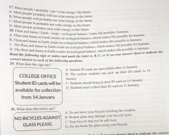 27. More people /probably / use /solar energy / the future.
A. More people probably will use solar energy in the future.
B. More people will probably use solar energy in the future.
C. More people is probably use solar energy on the future.
D. More people probably uses solar energy on the future.
28. Flora and fauna / Earth / create I ecological balance / make life possible / humans.
A. Flora and fauna on Earth creates an ecological balance, which makes life possible for humans.
B. Flora and fauna in Earth create an ecological balance, which makes life possible to humans.
C. The flora and fauna on Earth create an ecological balance which makes life possible for humans.
D. The flora and fauna in Earth creates an ecological balance.which makes life possible to humans.
Read the following sign or notice and mark the letter A, B,C, or D on your answer sheet to indicate the
correct answer to each of the following questions.
29. What does the sign say?
A. Student ID cards are unavailable after 14 January.
B. The earliest students can pick up their ID cards is 14
January.
C. Students should bring in their ID card on 14 January.
D. Students must collect their ID card on 14 January.
COLLEGE OFFICE
Student ID cards will be
available for collection
from 14 January.
30. What does the notice say?
NO BICYCLES AGAINST
GLASS PLEASE.
A. Do not leave your bicycle touching the window.
B. Broken glass may damage your bicycle tyres.
C. Your bicycle may not be safe here.
D. Do not break the glass using your bicycle.