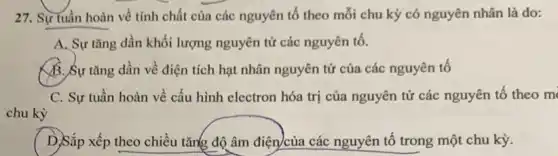 27. Sự tuần hoàn về tính chất của các nguyên tố theo mỗi chu kỳ có nguyên nhân là do:
A. Sự tǎng dần khối lượng nguyên tử các nguyên tố.
B. Sự tǎng dần về điện tích hạt nhân nguyên tử của các nguyên tố
C. Sự tuần hoàn về cấu hình electron hóa trị của nguyên tử các nguyên tố theo m
chu kỳ
D.Sắp xếp theo chiều tǎng độ âm điện)của các nguyên tố trong một chu kỳ.