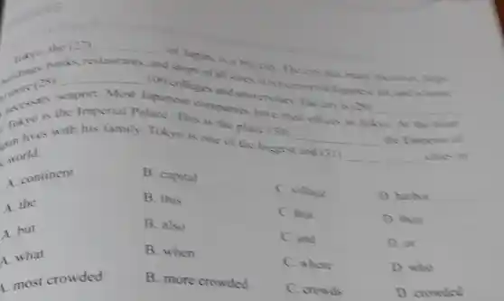 (27) __
shops of all sizes home jok? hanks, re restaurants, and
of Japan, is a big city The city has mum tactones lurge
100 colleges and universities The on is(20)
__
more (28)
__
Japanese companies have theit offices in Tokyo scaport. Most
Takies with his family. Tokyo is one of
(30) __
the Emporer of
world.
is the Imperial Palace.This is the place
and (31) __
cities in
A. continent
A. the
A. but
A. what
most crowded
B. capital
B. this
B. also
B. when
B. more crowded
C. village
C. that
C. and
C. where
C. crowds
D. harbor
D. than
D. or
D. who
D. crowded
