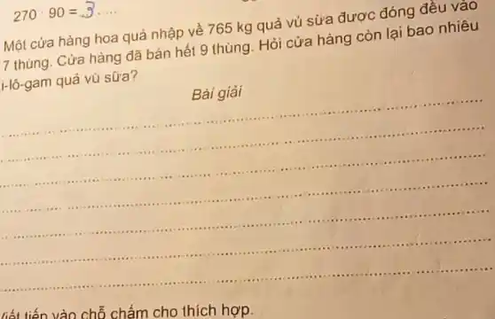 270cdot 90=3... ... 
vào chỗ chấm cho thích hợp.
Một cửa hàng hoa quả nhập về 765 kg quả vú sữa được đóng đều vào
7 thùng. Cửa hàng đã bán hết 9 thùng. Hỏi cửa hàng còn lại bao nhiêu
i-lô-gam quả vú sữa?
Bài giải
__
.........................